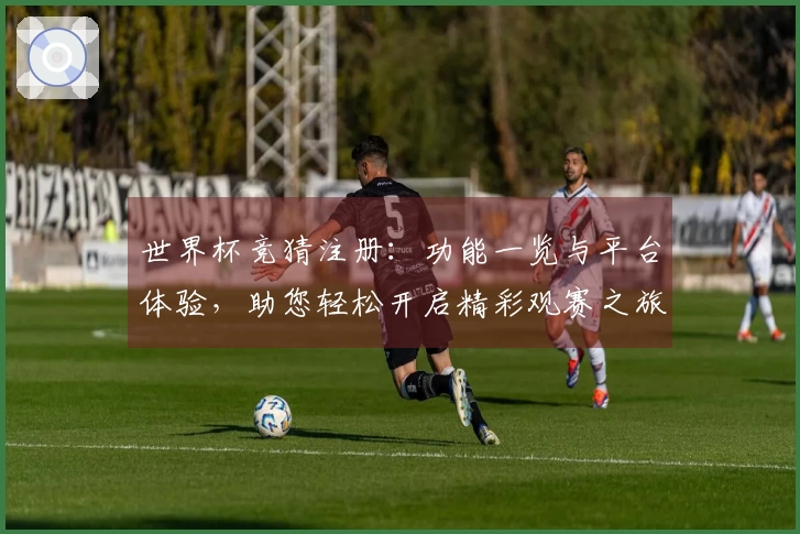 世界杯竞猜注册：功能一览与平台体验，助您轻松开启精彩观赛之旅